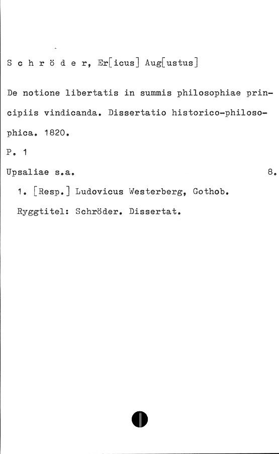  ﻿Schröder, Er[icus] Aug[ustus]
De notione libertatis in summis philosophiae prin-
cipiis vindicanda. Dissertatio historico-philoso-
phica. 1820.
P. 1
Upsaliae s.a.	8.
1. [Resp.] Ludovicus Westerberg, Gothob.
Ryggtitel: Schröder. Dissertat.