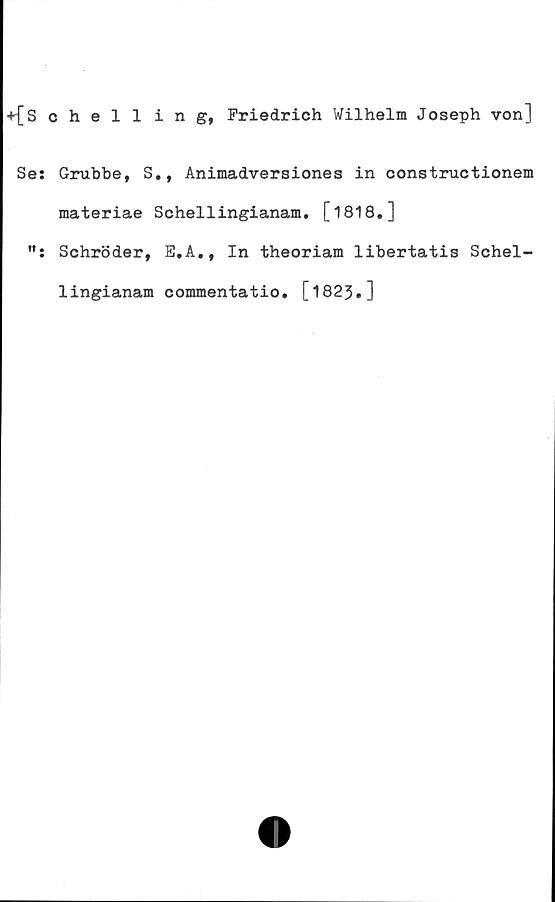  ﻿+{Schelling, Friedrich Wilhelm Joseph von]
Se: Grubbe, S., Animadversiones in constructionem
materiae Schellingianam. [1818•]
Schröder, E.A., In theoriam libertatis Schel-
lingianam commentatio. [1823•]