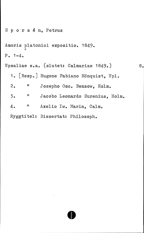  ﻿Sporsén, Petrus
Amoris platonici expositio. 1849»
+
P. 1-4.
Upsaliae s.a. (slutet: Calmariae 1849.)
1.	[Resp.] Hugone Fabiano Rönquist, Upl.
2.	"	Josepho Osc. Bensow, Holm.
3.	"	Jacobo Leonardo Eurenius, Holm.
4.	"	Axelio Iw. Marin, Calm.
Ryggtitel: Dissertat: Philosoph.