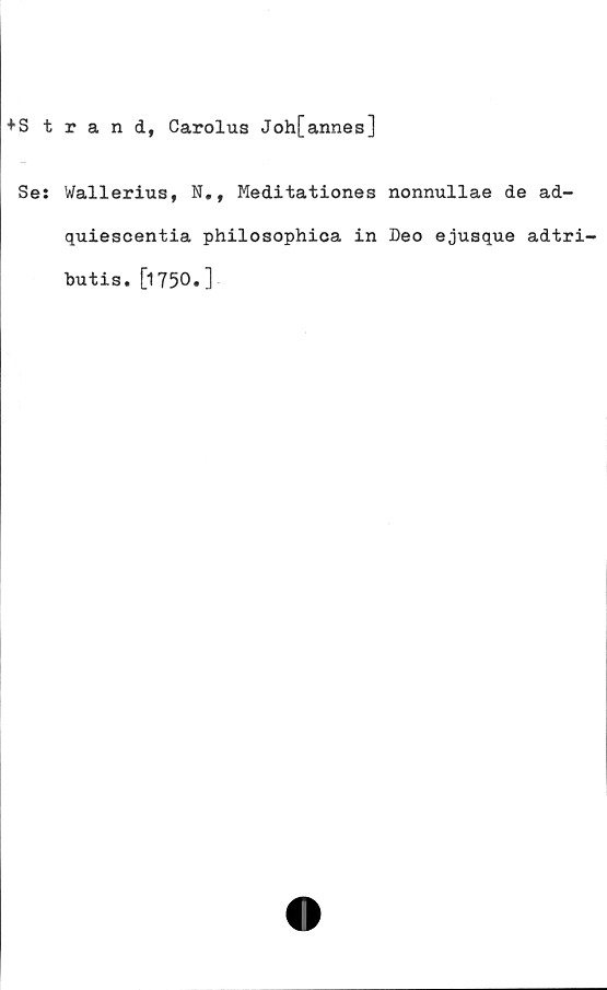  ﻿*Strand, Carolus Joh[annes]
Se: Wallerius, N., Meditationes nonnullae de ad-
quiescentia philosophica in Deo ejusque adtri-
butis. [1750.]