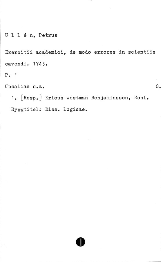  ﻿Ullén, Petrus
Exercitii academici, de modo errores in scientiis
cavendi. 1743»
P. 1
Upsaliae s.a.
1. [Resp.] Ericus Westman Benjaminsson, Rosl.
Ryggtitel: Diss. logicae.
8.
