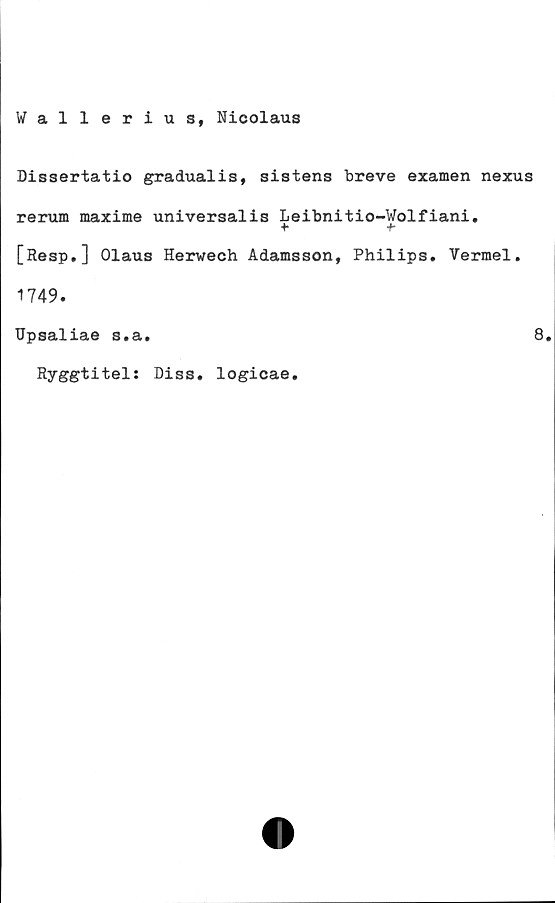  ﻿Wallerius, Nicolaus
Dissertatio gradualis, sistens breve examen nexus
rerum maxime universalis Leibnitio-Wolfiani.
[Resp,] Olaus Herwech Adamsson, Philips, Vermel.
1749.
Upsaliae s.a.
Ryggtitels Diss. logicae.
8.