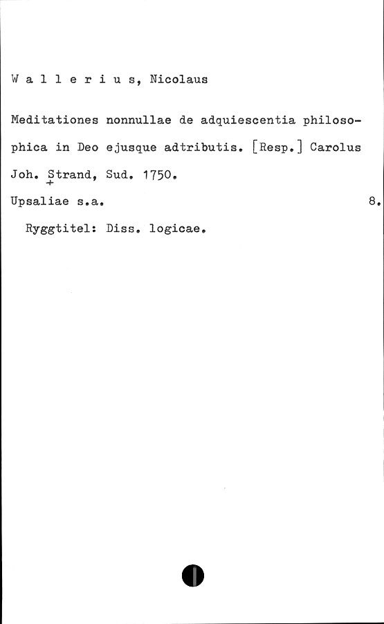  ﻿Wallerius, Nicolaus
Meditationes nonnullae de adquiescentia philoso-
phica in Deo ejusque adtributis. [Resp.] Carolus
Joh. Strand, Sud. 1750»
Upsaliae s.a.	8.
Ryggtitel: Diss. logicae