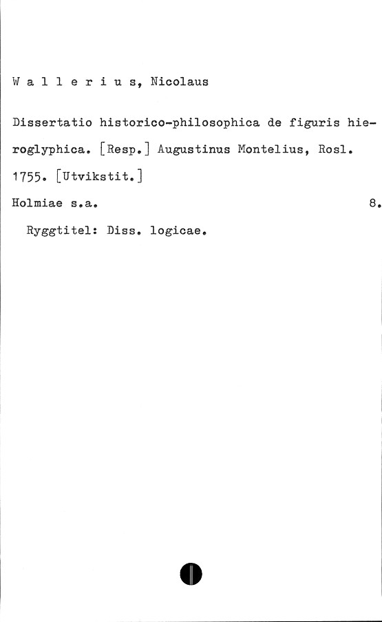  ﻿Wallerius, Nicolaus
Dissertatio historico-philosophica de figuris hie-
roglyphica. [Resp.] Augustinus Montelius, Rosl.
1755. [Utvikstit.]
Holmiae s.a.	8
Ryggtitel: Diss. logicae