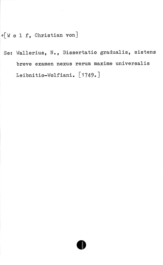  ﻿+[Wolf, Christian von]
Se: Wallerius, N., Dissertatio gradualis, sistens
breve examen nexus rerum maxime universalis
Leibnitio-Wolfiani. [1749.]