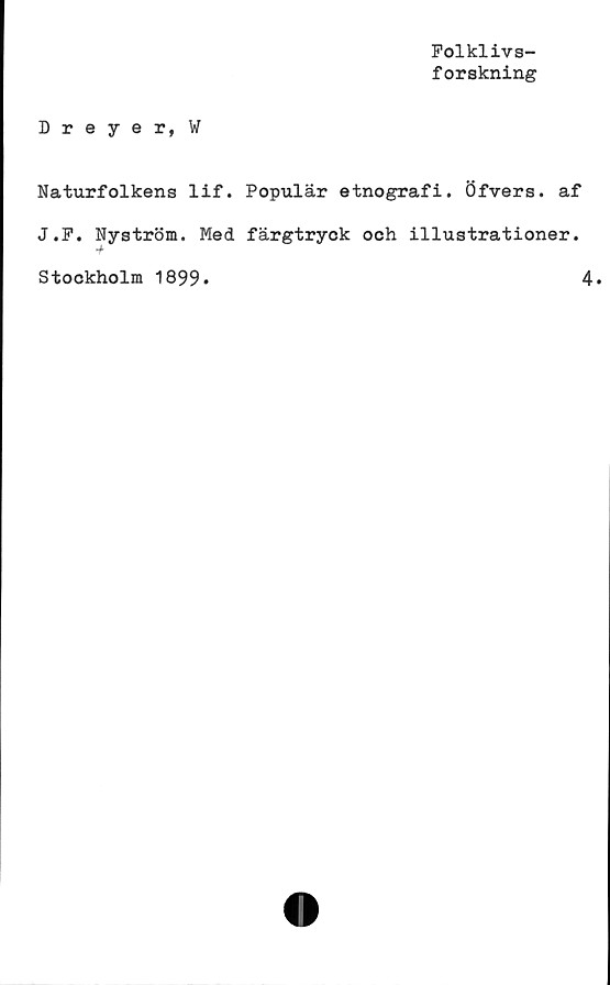  ﻿Folklivs-
forskning
Dreyer, W
Naturfolkens lif. Populär etnografi. Öfvers. af
J.P. Nyström. Med färgtryck och illustrationer.
•f
Stockholm 1899*	4.