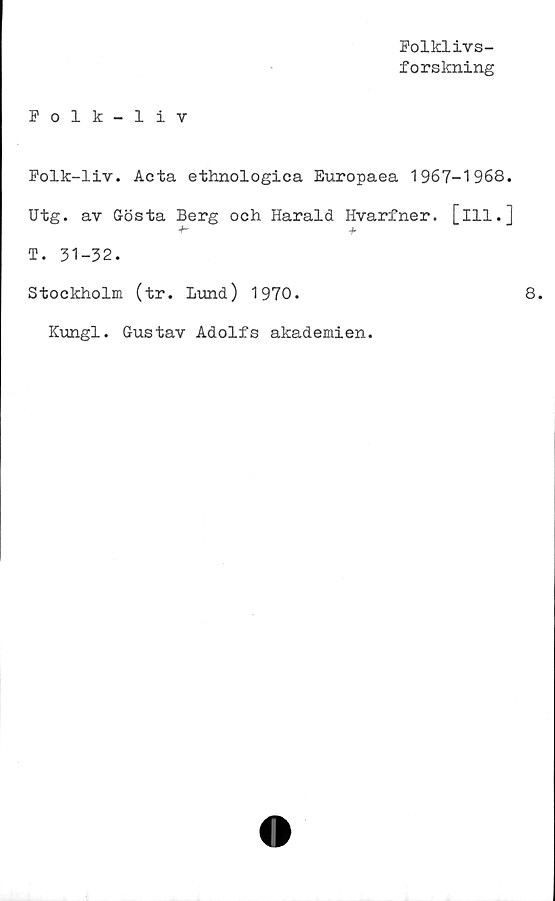  ﻿Folklivs-
forskning
Folk-liv
Folk-liv. Acta ethnologica Europaea 1967-1968.
Utg. av Gösta Berg och Harald Hvarfner. [ill.]
T. 31-32.
Stockholm (tr. Lund) 1970.
ICungl. Gustav Adolfs akademien.