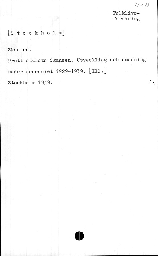  ﻿[Stockholm]
*7 + B
Folklivs-
forskning
Skansen.
Trettiotalets Skansen. Utveckling och omdaning
under decenniet 1929-1939. [ill.]
Stockholm 1939.	4.