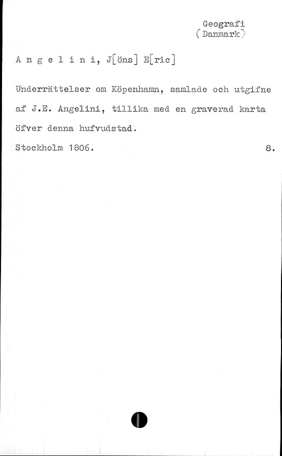  ﻿Geografi
C Danmark)
Angelin i, j[öns] E[ric]
Underrättelser om Köpenhamn, samlade och utgifne
af J.E. Angelini, tillika med en graverad karta
öfver denna hufvudstad.
Stockholm 1806.
8.