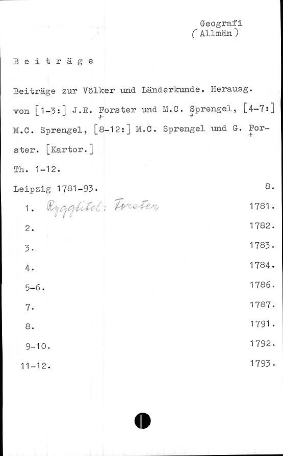  ﻿Geografi
( Allmän )
Beiträge
Beiträge zur Völker und Länderkunde. Herausg.
von [1-3:] J.R. Forster und M.C. Sprengel, [4-7:]
M.C. Sprengel, [8-12:] M.C. Sprengel und G. For-
ster. [Kartor.]
Th. 1-12.
Leipzig 1781-93»	8.
1. \	1781.
2.	1782.
3.	KA 00 c*- T~
4.	1784.
5-6.	1786.
7.	1787.
8.	1791 .
9-10.	1792.
11-12.
1793.