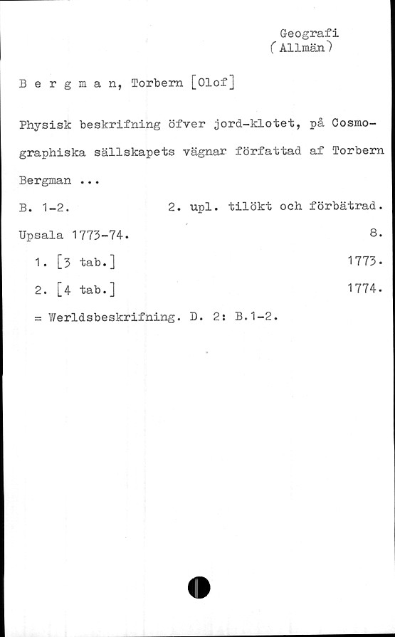  ﻿Geografi
(Allmän)
Bergman, Torbem [Olof]
Physisk beskrifning öfver jord-klotet, på Cosmo-
graphiska sällskapets vägnar författad af Torbern
Bergman ...
B. 1-2.	2. upl. tilökt och förbätrad.
Upsala 1773-74.	8.
1. [3 tab.]	1773-
2.	[4 tab.]
= Werldsbeskrifning. D. 2: B.1-2.
1774.