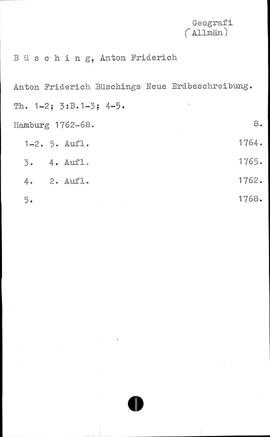 ﻿Geografi
C Allmän)
Busching, Anton Priderich
Anton Priderich Biischings	Neue Erdbeschreibung.
Th. 1-2; 3:B.1-3; 4-5.	•
Hamburg 1762-68.	8.
1-2. 5. Aufl.	1764.
3. 4. Aufl.	1765.
4. 2. Aufl.	1762.
5.	1768.