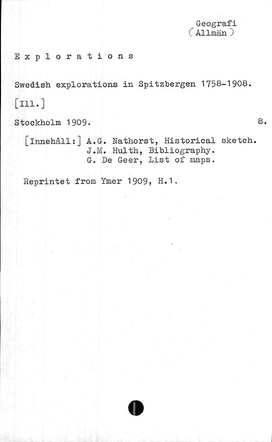 ﻿Geografi
C Allmän )
Explorations
Swedish explorations in Spitzbergen 1758-1908.
[111.]
Stockholm 1909.	8.
[innehåll:] A.G. Nathorst, Historical sketch.
J.M. Hulth, Bibliography.
G. De Geer, list of maps.
Reprintet from Ymer 1909, H.1.