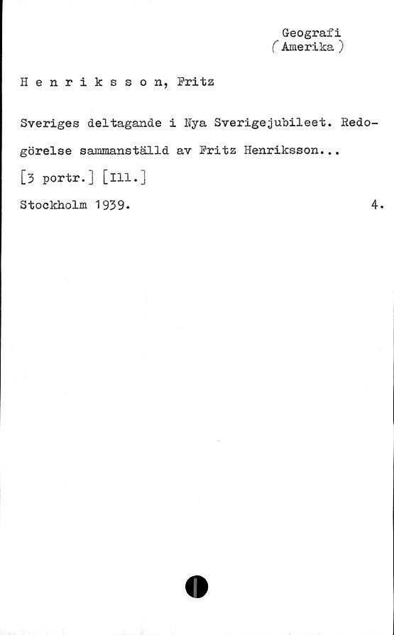  ﻿Geografi
C Amerika )
Henriksson, Pritz
Sveriges deltagande i Nya Sverigejubileet. Redo-
görelse sammanställd av Pritz Henriksson...
[3 portr.] [ill.]
Stockholm 1939.
4.