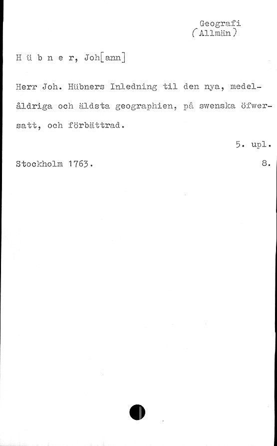  ﻿Geografi
(Allmän)
H iibner, Joh[ann]
Herr Joh. Hubners Inledning til den nya, medel-
åldriga och äldsta geographien, på swenska öfwer-
satt, och. förbättrad.
5. upl.
Stockholm 1763-
8.