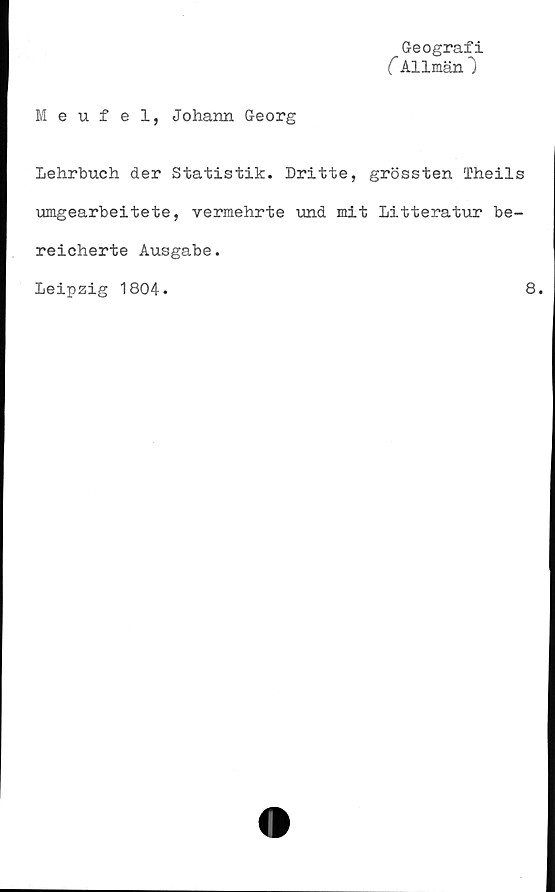  ﻿Geografi
C Allmän")
Meufel, Johann Georg
Lehrbuch der Statistik. Dritte, grössten Theils
umgearbeitete, vermehrte und mit litteratur be-
reicherte Ausgabe.
Leipzig 1804.	8.