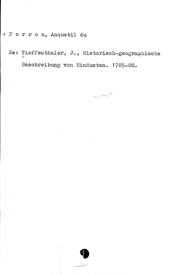  ﻿-f Perron, Anquetil du
Se: Tieffenthaler, J., Historisch-geographische
Beschreibung von Hindustan. 1785-88.