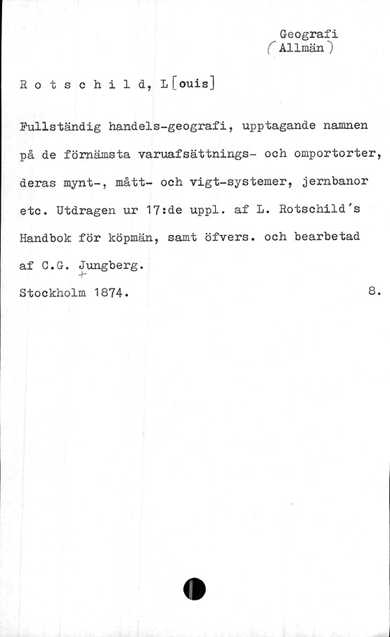  ﻿Geografi
C Allmän")
Rotschild, l[ouis]
Fullständig handels-geografi, upptagande namnen
på de förnämsta varuafsättnings- och omportorter,
deras mynt-, mått- och vigt-systemer, jernbanor
etc. Utdragen ur 17:de uppl. af L. Rotschild's
Handbok för köpmän, samt öfvers. och bearbetad
af C.G. Jungberg.
Stockholm 1874.
8.