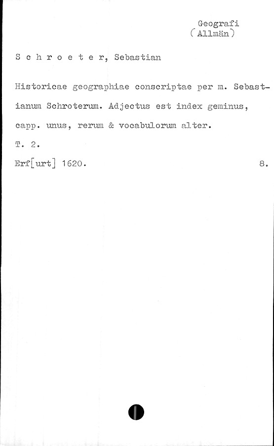  ﻿Geografi
C Allmän")
Schroeter, Sebastian
Historicae geographiae conscriptae per m. Sebast-
ianum Schroterum. Adjectus est index geminus,
capp. unus, rerum & vocabulorum alter.
T. 2.
Erf[urt] 1620.
8.