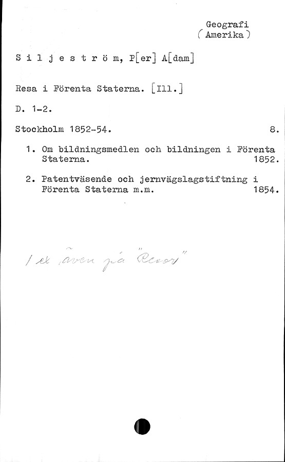  ﻿^ Geografi
C Amerika )
Siljeström, p[er] A[dam]
Hesa i Förenta Staterna, [ill.]
D. 1-2.
Stockholm 1852-54.	8.
1.	Om bildningsmedlen och bildningen i Förenta
Staterna.	1852.
2.	Patentväsende och jernvägslagstiftning i
Förenta Staterna m.m.	1854.
/ aJc , ><

