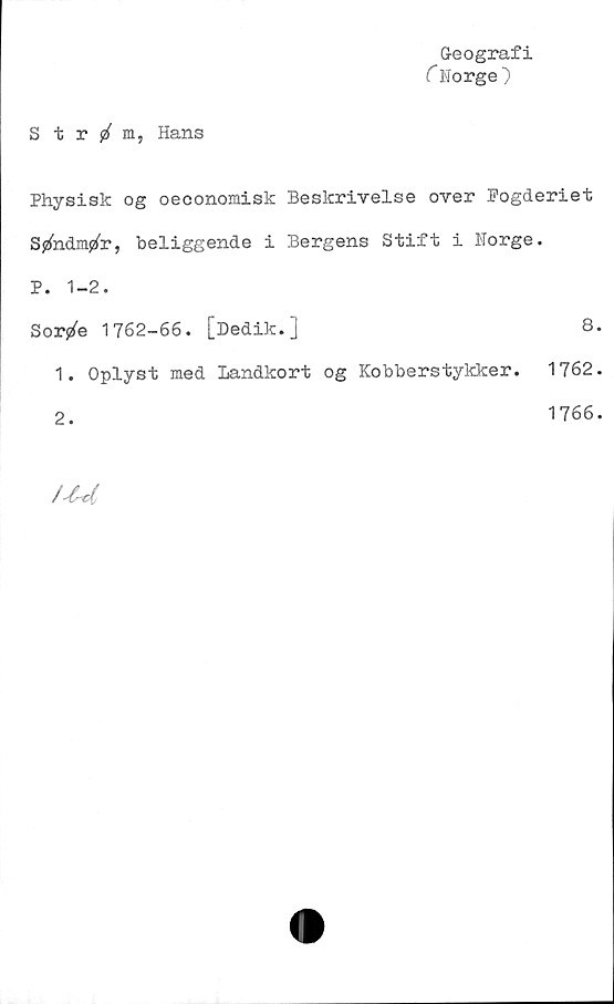  ﻿Geografi
C Norge)
Strm, Hans
Physisk og oeconomisk Beslcrivelse over Pogderiet
SjzfadiVr, beliggende i Bergens Stift i Norge.
P. 1-2.
Sorjzfe 1762-66. [Dedik.]	8.
1.	Oplyst med Landkort og Kobberstykker. 1762.
2.	1766.
