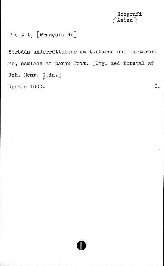  ﻿Geografi
( Asien )
Tott, [Francis de]
Strödda underrättelser om turkame och tartarer-
ne, samlade af baron Tott. [utg. med företal af
Joh. Henr. Olin.J
-t-
Upsala 1800.
8.