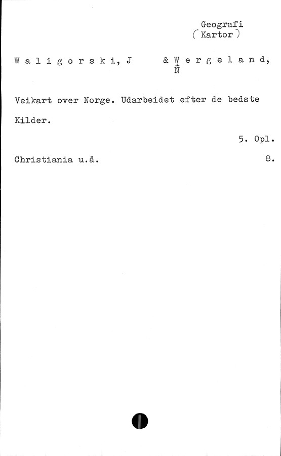 ﻿Geografi
C Kartor}
Waligorski, J	&Wergeland,
N
Veikart over Norge. Udarbeidet efter de bedste
Kilder.
5. Opl.
Christiania u.å.
8.