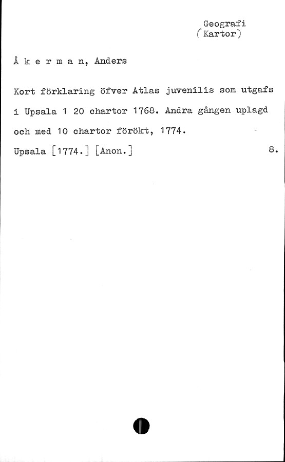  ﻿Geografi
C Kartor)
Åkerman, Anders
Kort förklaring öfver Atlas juvenilis som utgafs
i Upsala 1 20 chartor 1768. Andra gången uplagd
och med 10 chartor förökt, 1774.
Upsala [1774.] [Anon.]
8.