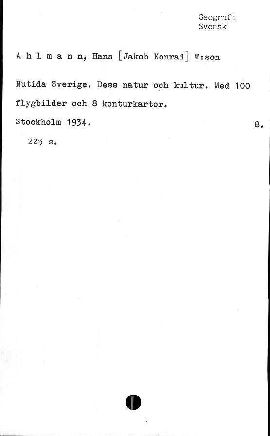  ﻿Geografi
Svensk
Ahlmann, Hans [Jakob Konrad] W;son
Nutida Sverige. Dess natur och kultur. Med 100
flygbilder och 8 konturkartor.
Stockholm 1934.