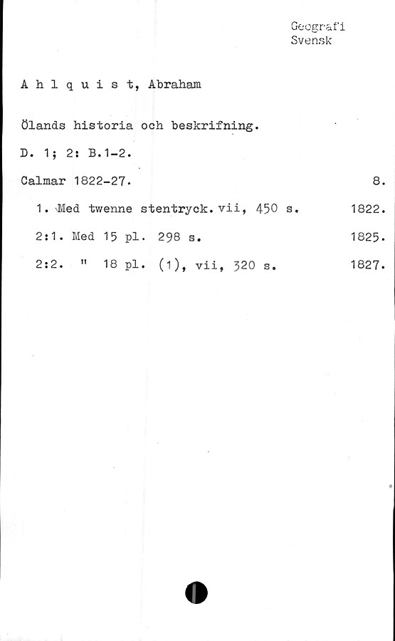  ﻿Geografi
Svensk
Ahlquist, Abraham
Ölands historia och beskrifning.
D. 1; 2: B.1-2.
Calmar 1822-27*	8.
1. Med twenne stentryck, vi i, 450 s.	1822.
2:1. Med 15 pl. 298 s.	1825-
2:2. " 18 pl. (1), vii, 320 s.	1827.