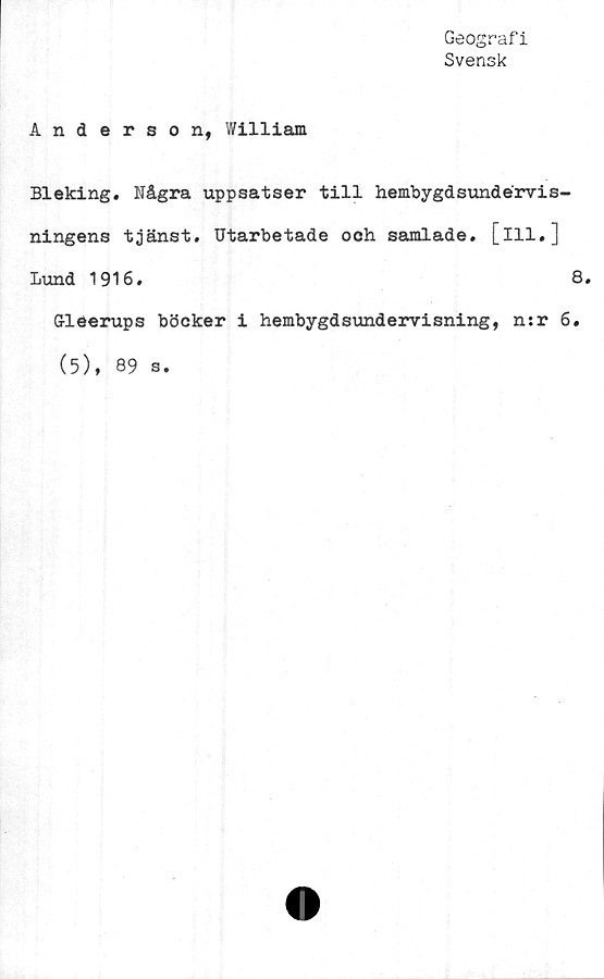 ﻿Geografi
Svensk
Anderson, William
Bleking. Några uppsatser till hembygdsundérvis-
ningens tjänst. Utarbetade och samlade, [ill.]
Lund 1916.	8.
Gleerups böcker i hembygdsundervisning, n:r 6.
(5), 89 s.