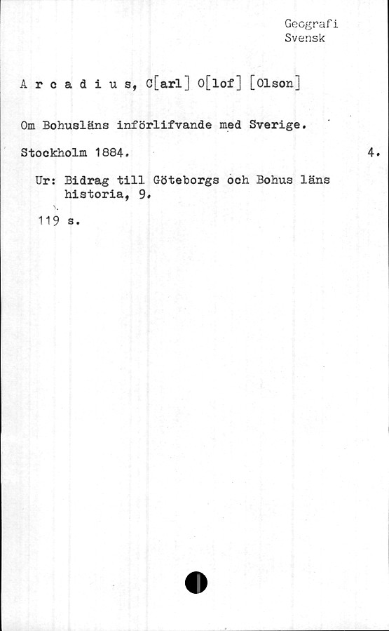  ﻿Geografi
Svensk
Arcadius, c[arl] o[lof] [Olson]
Om Bohusläns införlifvande med Sverige.
Stockholm 1884.
Ur: Bidrag till Göteborgs och Bohus läns
historia, 9.
119 s.
4.