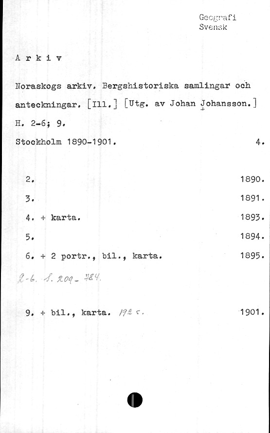  ﻿Geografi
Svensk
Arkiv
Noraskogs arkiv. Bergshistoriska samlingar* och
anteckningar, [ill,] [Utg. av Johan Johansson.]
H. 2-6; 9.	
Stockholm 1890-1901.	4.
2.	1890.
3.	1891.
4. + karta.	1893.
5.	1894.
6. + 2 portr., bil., karta.	1895.
t-t,, 4. %.o4-m.	
9. + bil., karta, c.	1901.