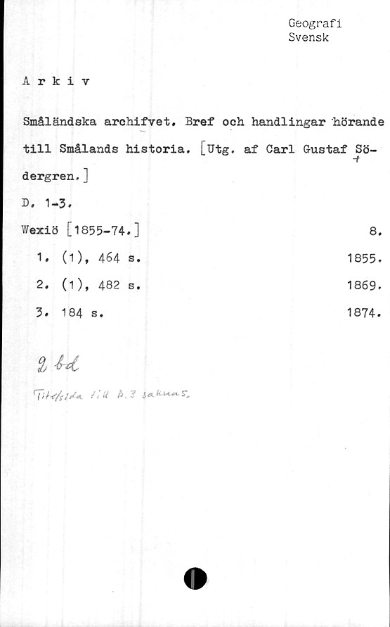  ﻿Geografi
Svensk
Arkiv
Småländska archifvet. Bref och handlingar hörande
till Smålands historia, [utg. af Carl Gustaf Sö-
-f
dergren.]	
B. 1-3.	
Wexiö [1855-74.]	8.
1. (1), 464 s.	1855.
2. (1), 482 s.	1869.
3. 184 s.	1874.
i
