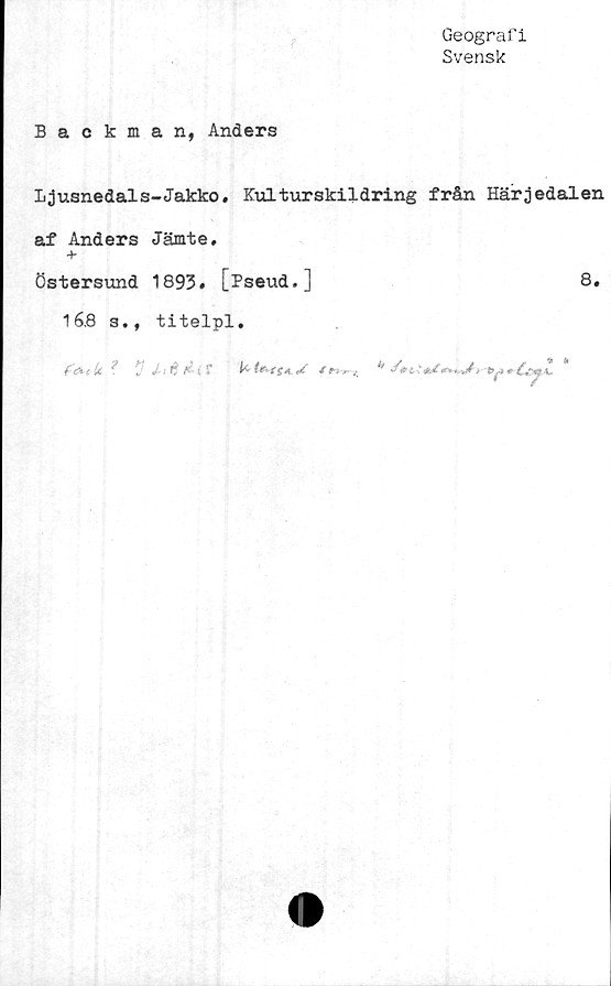  ﻿Geografi
Svensk
Backman, Anders
Ljusnedals-Jakko. Kulturskildring från Härjedalen
af Anders Jämte.
Östersund 1893. [Pseud.]	8.
168 s., titelpl.
4	^ f */ /1 fl	k	/P-i ^	^ <^V£ ' afe/ <*••*	-*y»