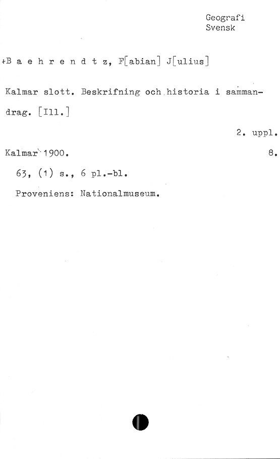  ﻿Geografi
Svensk
+Baehren
Kalmar slott,
drag. [ill.]
Kalmar'1900.
63, (1) a.,
Proveniens:
d t z, P[abian] j[ulius]
Beskrifning och historia i samman-
2. uppl.
8.
6 pl.-bl.
Nationalmuseum.