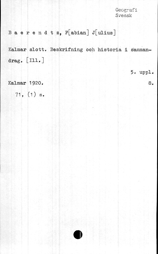 ﻿Geografi
Svensk
Baerendtz, B[abian] j[ulius]
Kalmar slott. Beskrifning och historia i samman-
drag. [ill.]
5. uppl.
Kalmar 1920.	8.
71,(O s.
