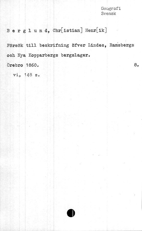  ﻿Geografi
Svensk
Berglund, Chr[istian] Henr[ik]
Försök till beskrifning öfver Lindes, Ramsbergs
och Rya Kopparbergs bergslager,
Örebro 1860.	8.
vi, 148 s