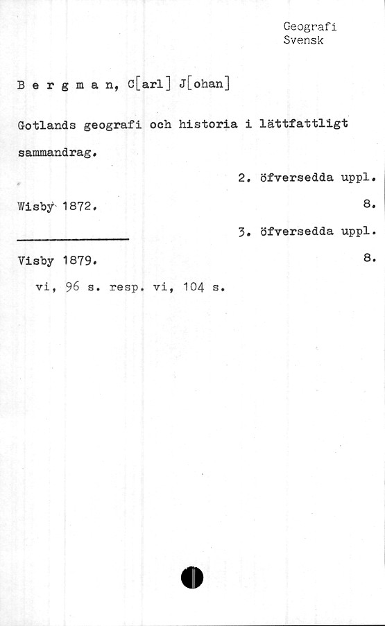  ﻿Geograf i
Svensk
Bergman, c[arl] j[ohan]
Gotlands geografi och historia i lättfattligt
sammandrag,
2. öfversedda uppl.
Wisby 1872.	8.
_____________ 3. öfversedda uppl.
Visby 1879.
vi, 96 s. resp. vi, 104 s
8.