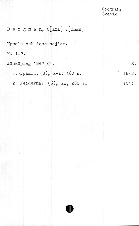  ﻿Bergman, c[arl] j[ohan]
Geografi
Svensk
Upsala och dess nejder.
H. 1-2.
Jönköping 1842-43.
1.	Upsala. (8), xvi
2.	Nejderna. (6),
, 160 s.
xx, 260 s.
8.
1842.
1843.