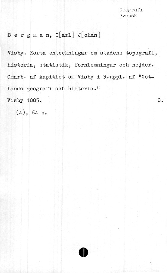  ﻿ueogra
Svensk
x
Bergman, c[arl] j[ohan]
Visby. Korta enteckningar om stadens topografi,
historia, statistik, fornlemningar och nejder.
Omarb. af kapitlet om Visby i 3.uppl. af ”Got-
lands geografi och historia.”
Visby 1885.	8.
(4), 64
s.