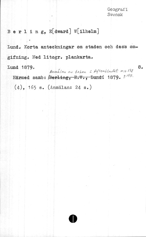  ﻿Geografi
Svensk
Berling, E[dward] w[ilhelm]
«
Lund. Korta anteckningar om staden och dess om-
gifning. Med litogr, plankarta.
Lund 1879.	8.
Härmed samb: /Berlingy B-rtfry-öEittricti 1879. ®
(4), 165 s. (Anmälan: 24 s.)
