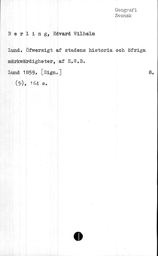  ﻿Geografi
Svensk
Berling, Edvard Wilhelm
Lund. öfwersigt af stadens historia och öfriga
märkwärdigheter, af E.W.B.
Lund 1859. [Sign,]	8.
(5'), 164 s.