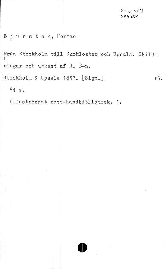  ﻿Geografi
Svensk
Bjurs ten, Herman
Från Stockholm till Skokloster och Upsala. Skild-
+■
ringar och utkast af H. B-n.
Stockholm & Upsala 1857* [Sign.]	16.
64 s';
Illustreradt rese-handhibliothek. 1,