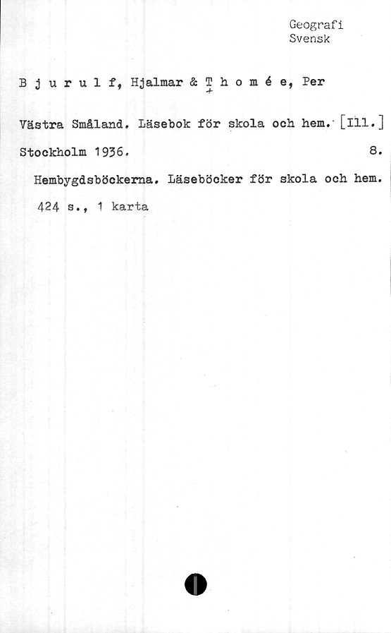 ﻿Geografi
Svensk
Bjurulf, Hjalmar & Thomée, Per
Västra Småland. Läsebok för skola och hem.' [ill.]
Stockholm 1936.	8.
Hembygdsböckema. Läseböcker för skola och hem.
424 s., 1 karta