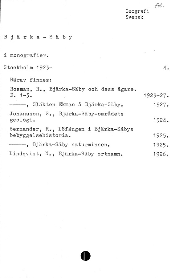  ﻿fU.
Geograf i
Svensk
Bjärka-Säby
i monografier.
Stockholm 1923-	4*
Härav finnes:
Rosman, H., Bjärka-Säby och dess ägare.
B. 1-3.	1923-27.
-----, Släkten Ekman å Bjärka-Säby.	1927.
Johansson, S., Bjärka-Säby-områdets
geologi.	1924.
Sernander, R., Löfängen i Bjärka-Säbys
bebyggelsehistoria.	1925.
-----, Bjärka-Säby naturminnen.	1925.
Lindqvist, N.,	Bjärka-Säby ortnamn.	1926.
