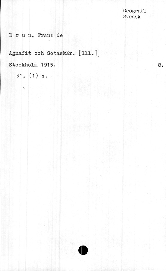  ﻿Geografi
Svensk
Brun, Frans de
Agnafit och Sotaskär. [ill.]
Stockholm 1915•
31, (O s.
8.
