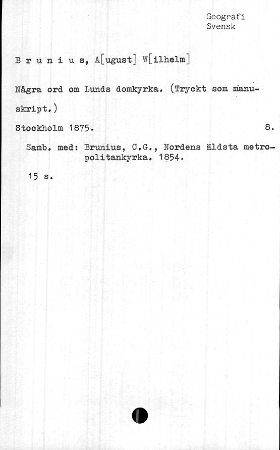  ﻿Geografi
Svensk
Brunius, A[ugust] w[ilhelm]
Några ord om Lunds domkyrka. (Tryckt som manu-
skript. )
Stockholm 1875.	8.
Samb, med: Brunius, C.G., Nordens äldsta metro-
politankyrka. 1854.