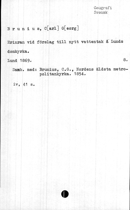  ﻿Geografi
Svensk
Brunius, c[arl] G[eorg]
Erinran vid förslag till nytt vattentak å Lunds
domkyrka.
Lund 1869.	8.
Samb. med: Brunius, C.G., Nordens äldsta metro-
politankyrka. 1854.