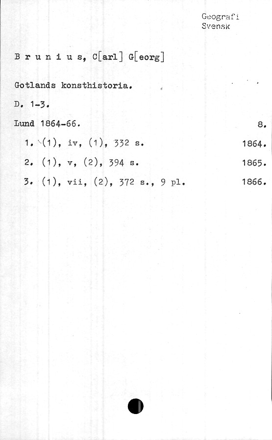  ﻿Geograf i
Svensk
Brunius, c[arl] G-[eorg]
Gotlands konsthistoria.
D. 1-3.
Lund 1864-66.	8.
1.	' (i), iv, (1), 332 s.	1864.
2.	(1), v, (2), 394 s.	1865.
3.	(1), vii, (2), 372 s., 9 pl.	1866.